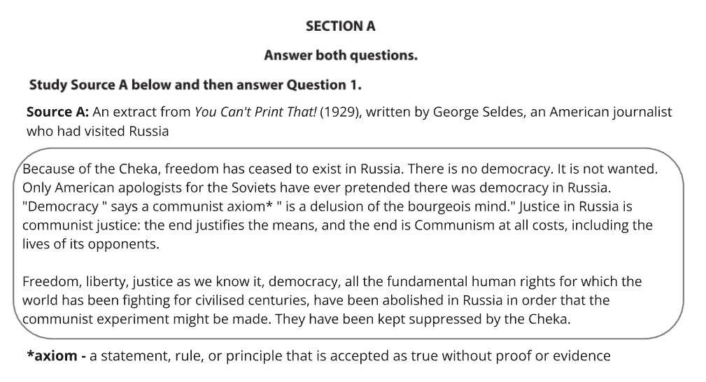 Section A of an exam shows an extract from "You Can't Print That!" by George Seldes. It states: "Because of the Cheka, freedom has ceased to exist in Russia. There is no democracy. It is not wanted. Only American apologists for the Soviets have ever pretended there was democracy in Russia. "Democracy " says a communist axiom* " is a delusion of the bourgeois mind." Justice in Russia is communist justice: the end justifies the means, and the end is Communism at all costs, including the lives of its opponents.
Freedom, liberty, justice as we know it, democracy, all the fundamental human rights for which the world has been fighting for civilised centuries, have been abolished in Russia in order that the communist experiment might be made. They have been kept suppressed by the Cheka."