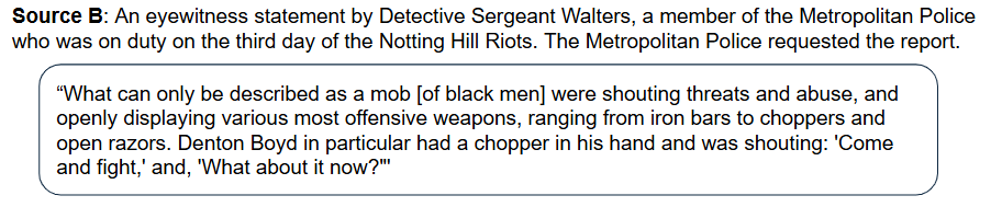 Source B: An eyewitness statement by Detective Sergeant Walters, a member of the Metropolitan Police who was on duty on the third day of the Notting Hill Riots. The Metropolitan Police requested the report.

“What can only be described as a mob [of black men] were shouting threats and abuse, and openly displaying various most offensive weapons, ranging from iron bars to choppers and open razors. Denton Boyd in particular had a chopper in his hand and was shouting: 'Come and fight,' and, 'What about it now?"'