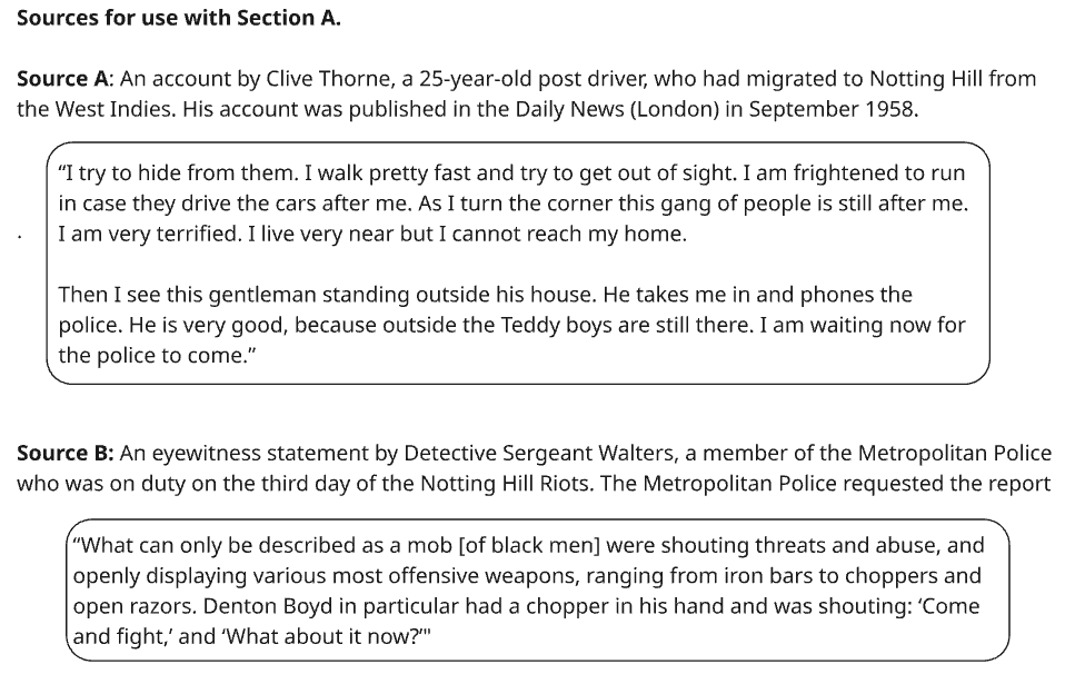 Text contains two sources from the Notting Hill Riots of 1958: A personal account by Clive Thorne and an eyewitness report by Detective Sergeant Walters.

Source A is a personal account by Clive Thorne, a 25-year-old post driver who had migrated from the West Indies. His account was published in the Daily News (London) in September 1958:

“I try to hide from them. I walk pretty fast and try to get out of sight. I am frightened to run in case they drive the cars after me. As I turn the corner, this gang of people is still after me. I am very terrified. I live very near, but I cannot reach my home. Then I see this gentleman standing outside his house. He takes me in and phones the police. He is very good, because outside, the Teddy boys are still there. I am waiting for the police to come.”

Source B is an eyewitness statement by Detective Sergeant Walters, a member of the Metropolitan Police who was on duty on the third day of the Notting Hill Riots. The Metropolitan Police requested the report. DS Walters stated:

“What can only be described as a mob [of black men] were shouting threats and abuse and openly displaying various most offensive weapons, ranging from iron bars to choppers and open razors. Denton Boyd in particular had a chopper in his hand and was shouting: 'Come and fight’ and ‘What about it now?’”
