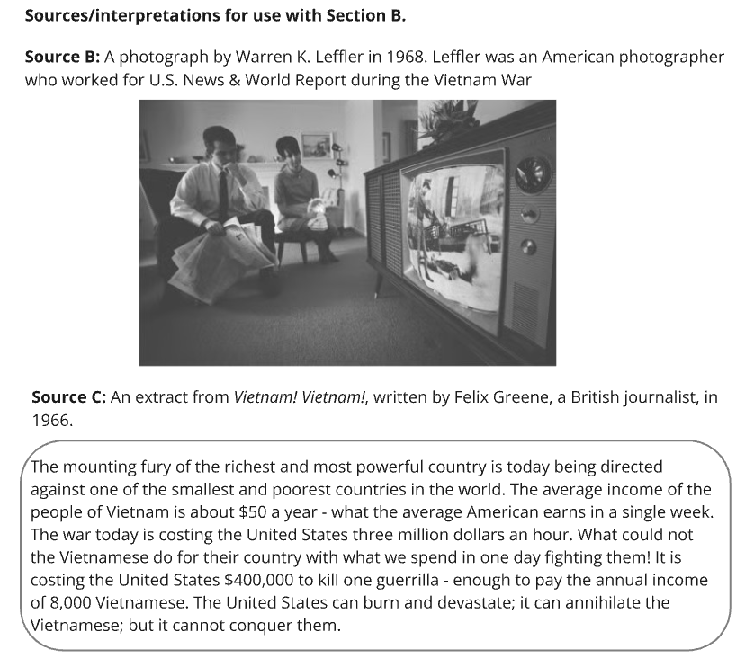 Sources/interpretations for use with Section B.
Source B is a black-and-white 1968 photo by Warren K. Leffler, an American photographer who worked for U.S. News & World Report during the Vietnam War. The photo shows people watching a TV showing Vietnam War footage.
Source C is an extract from Vietnam! Vietnam! by Felix Greene, a British journalist, in 1966:
"The mounting fury of the richest and most powerful country is today being directed against one of the smallest and poorest countries in the world. The average income of the people of Vietnam is about $50 a year - what the average American earns in a single week. The war today is costing the United States three million dollars an hour. What could not the Vietnamese do for their country with what we spend in one day fighting them! It is costing the United States $400,000 to kill one guerrilla - enough to pay the annual income of 8,000 Vietnamese. The United States can burn and devastate; it can annihilate the Vietnamese; but it cannot conquer them."