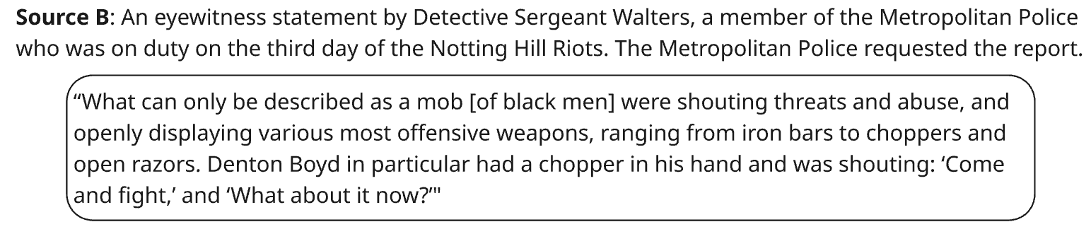 Source B: An eyewitness statement by Detective Sergeant Walters, a member of the Metropolitan Police who was on duty on the third day of the Notting Hill Riots. The Metropolitan Police requested the report.

“What can only be described as a mob [of black men] were shouting threats and abuse and openly displaying various most offensive weapons, ranging from iron bars to choppers and open razors. Denton Boyd in particular had a chopper in his hand and was shouting: 'Come and fight' and 'What about it now?'"