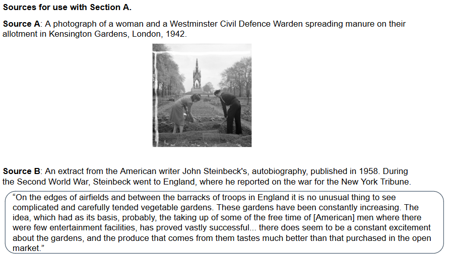 Source A: A woman and civil defence warden spread manure on their allotment in Kensington Gardens, London, 1942, with trees and a building in the background.

Source B: An extract from the American writer John Steinbeck's autobiography, published in 1958. During the Second World War, Steinbeck went to England, where he reported on the war for the New York Tribune.
"On the edges of airfields and between the barracks of troops in England, it is no unusual thing to see complicated and carefully tended vegetable gardens. These gardens have been constantly increasing. The idea, which had as its basis, probably, the taking up of some of the free time of [American] men where there were few entertainment facilities, has proved vastly successful... there does seem to be a constant excitement about the gardens, and the produce that comes from them tastes much better than that purchased in the open market.”