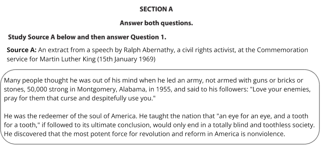 Source A: An extract from a speech by Ralph Abernathy, a civil rights activist, at the commemoration service for Martin Luther King (15th January 1969):
"Many people thought he was out of his mind when he led an army, not armed with guns or bricks or stones, 50,000 strong in Montgomery, Alabama, in 1955, and said to his followers: 'Love your enemies, pray for them that curse and despitefully use you.'
He was the redeemer of the soul of America. He taught the nation that 'an eye for an eye, and a tooth for a tooth,' if followed to its ultimate conclusion, would only end in a totally blind and toothless society. He discovered that the most potent force for revolution and reform in America is nonviolence."