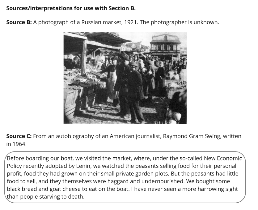 Source B: Black and white photo of a crowded Russian market in 1921 with people gathered around market stalls under a wooden canopy. Source C: From an autobiography of an American journalist, Raymond Gram Swing, written in 1964. "Before boarding our boat, we visited the market, where, under the so-called New Economic Policy recently adopted by Lenin, we watched the peasants selling food for their personal profit, food they had grown on their small private garden plots. But the peasants had little food to sell, and they themselves were haggard and undernourished. We bought some black bread and goat cheese to eat on the boat. I have never seen a more harrowing sight than people starving to death."
