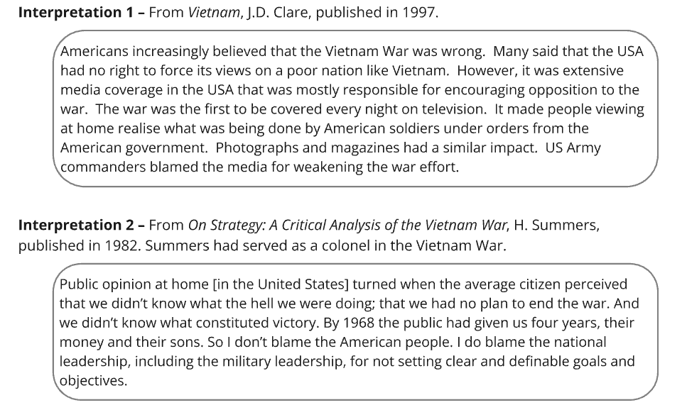 Interpretation 1 – From Vietnam, J.D. Clare, published in 1997​.
"Americans increasingly believed that the Vietnam War was wrong. Many said that the USA had no right to force its views on a poor nation like Vietnam. However, it was extensive media coverage in the USA that was mostly responsible for encouraging opposition to the war. The war was the first to be covered every night on television. It made people viewing at home realise what was being done by American soldiers under orders from the American government. Photographs and magazines had a similar impact. US Army commanders blamed the media for weakening the war effort."
Interpretation 2 – From On Strategy: A Critical Analysis of the Vietnam War, H. Summers, published in 1982.​ Summers had served as a colonel in the Vietnam War.
"Public opinion at home [in the United States] turned when the average citizen perceived that we didn’t know what the hell we were doing; that we had no plan to end the war. And we didn’t know what constituted victory. By 1968 the public had given us four years, their money and their sons. So I don’t blame the American people. I do blame the national leadership, including the military leadership, for not setting clear and definable goals and objectives."