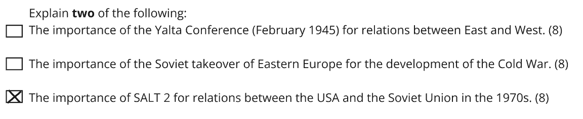 Exam question asking to explain the importance of two of the following: the Yalta Conference (1945) for East–West relations, the Soviet takeover of Eastern Europe for the Cold War development or SALT 2 for USA–Soviet Union relations in the 1970s. To the left of each topic is a box, and the box next to the SALT 2 topic is marked with a cross.