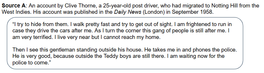 Source A: An account by Clive Thorne, a 25-year-old post driver, who had migrated to Notting Hill from the West Indies. His account was published in the Daily News (London) in September 1958.

“I try to hide from them. I walk pretty fast and try to get out of sight. I am frightened to run in case they drive the cars after me. As I turn the corner, this gang of people is still after me. I am very terrified. I live very near, but I cannot reach my home.

Then I see this gentleman standing outside his house. He takes me in and phones the police. He is very good, because outside, the Teddy boys are still there. I am waiting now for the police to come.”