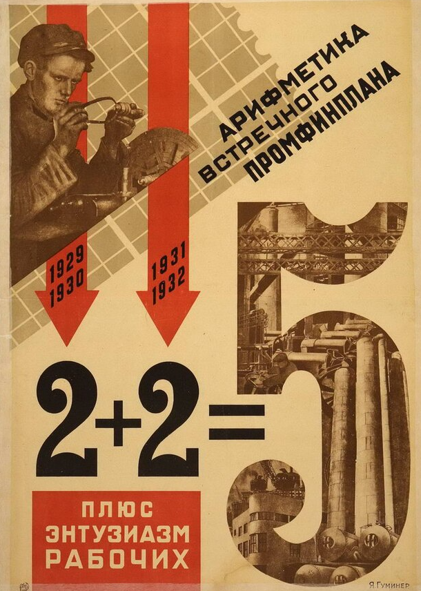 A bold Soviet propaganda poster. At the top left is a sepia-toned image of a young male factory worker wearing a cap and operating a piece of machinery.

Two large red arrows point downward beside him, each labeled with dates:

Left arrow: “1929 / 1930”

Right arrow: “1931 / 1932”

A bold black text running diagonally across the top right reads:
“АРИФМЕТИКА ВСТРЕЧНОГО ПРОМФИНПЛАНА”, which translates to:
“The Arithmetic of the Counter Industrial-Financial Plan”

Below the arrows, a large mathematical equation is displayed:
2 + 2 = 5

This references the famous Stalinist slogan promoting the Five-Year Plan being completed in four years through worker enthusiasm and overachievement.

Underneath the equation, a red box contains white Russian text:
“ПЛЮС ЭНТУЗИАЗМ РАБОЧИХ” – “plus workers' enthusiasm”

The large number “5” on the right is filled with industrial imagery: black-and-white photos of Soviet factories, smokestacks, heavy machinery, and metal structures, emphasizing industrial productivity.